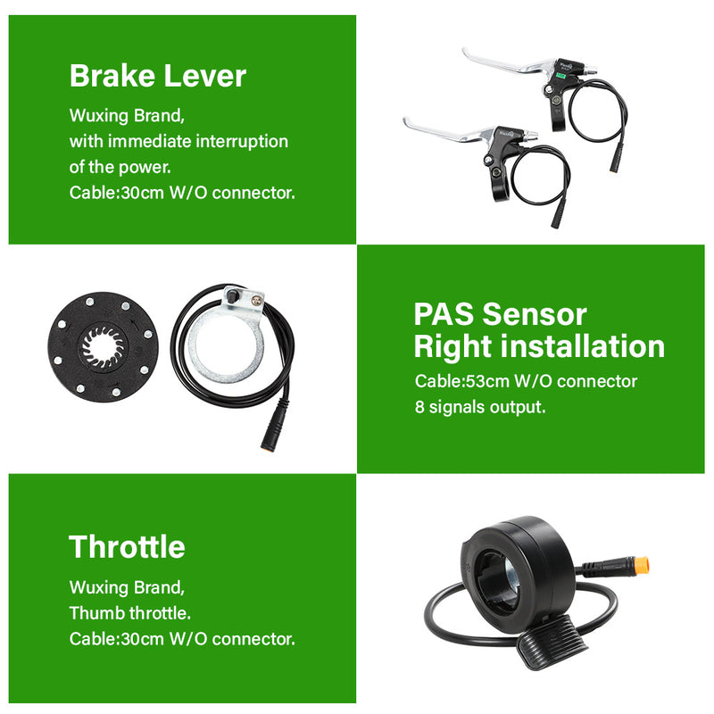 PAS Sensor(Right installation) x 1:        Cable:53cm W/O connector        8 signals output        Model: BZ-4(8) Brake Levers(Wuxing Brand) x 2:        Wuxing Brand, with immediate interruption of the power.        Cable:30cm W/O connector. Thumb Throttle(Wuxing Brand) x 1:        Wuxing Brand,Thumb throttle.        Cable:30cm W/O connector